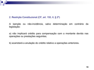 2. Restrição Constitucional (CF, art. 155, II, § 2º)

A isenção ou não-incidência, salvo determinação em contrário da
legislação:
a) não implicará crédito para compensação com o montante devido nas
operações ou prestações seguintes;
b) acarretará a anulação do crédito relativo a operações anteriores.

19

 