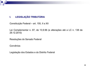 I.

LEGISLAÇÃO TRIBUTÁRIA

Constituição Federal – art. 155, II a XII
Lei Complementar n. 87, de 13.9.96 (e alterações até a LC n. 138 de
29.12.2010)

Resoluções do Senado Federal
Convênios
Legislação dos Estados e do Distrito Federal

2

 