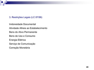 3. Restrições Legais (LC 87/96)

Inidoneidade Documental
Atividade Alheia ao Estabelecimento
Bens do Ativo Permanente
Bens de Uso e Consumo

Energia Elétrica
Serviço de Comunicação
Correção Monetária

20

 