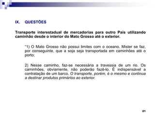 IX.

QUESTÕES

Transporte interestadual de mercadorias para outro País utilizando
caminhão desde o interior do Mato Grosso até o exterior.
“1) O Mato Grosso não possui limites com o oceano. Mister se faz,
por conseguinte, que a soja seja transportada em caminhões até o
porto;

2) Nesse caminho, faz-se necessária a travessia de um rio. Os
caminhões, obviamente, não poderão fazê-lo. É indispensável a
contratação de um barco. O transporte, porém, é o mesmo e continua
a destinar produtos primários ao exterior.

21

 