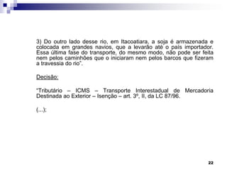 3) Do outro lado desse rio, em Itacoatiara, a soja é armazenada e
colocada em grandes navios, que a levarão até o país importador.
Essa última fase do transporte, do mesmo modo, não pode ser feita
nem pelos caminhões que o iniciaram nem pelos barcos que fizeram
a travessia do rio”.
Decisão:
“Tributário – ICMS – Transporte Interestadual de Mercadoria
Destinada ao Exterior – Isenção – art. 3º, II, da LC 87/96.
(...);

22

 