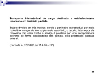 Transporte interestadual de carga destinada a estabelecimento
localizado em território paulista.
Trajeto dividido em três trechos, sendo o perímetro interestadual por meio
rodoviário, o segundo interno por meio aquaviário, o terceiro interno por via
rodoviária. Em cada trecho o serviço é prestado por uma transportadora
diferente de forma independente das demais. Três prestações distintas
entre si.
(Consulta n. 676/2005 de 11.4.06 – SP)

25

 