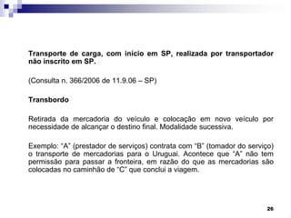 Transporte de carga, com início em SP, realizada por transportador
não inscrito em SP.
(Consulta n. 366/2006 de 11.9.06 – SP)
Transbordo
Retirada da mercadoria do veículo e colocação em novo veículo por
necessidade de alcançar o destino final. Modalidade sucessiva.
Exemplo: “A” (prestador de serviços) contrata com “B” (tomador do serviço)
o transporte de mercadorias para o Uruguai. Acontece que “A” não tem
permissão para passar a fronteira, em razão do que as mercadorias são
colocadas no caminhão de “C” que conclui a viagem.

26

 