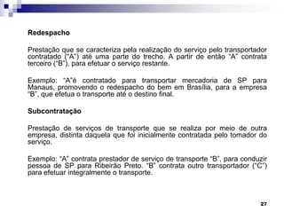 Redespacho
Prestação que se caracteriza pela realização do serviço pelo transportador
contratado (“A”) até uma parte do trecho. A partir de então “A” contrata
terceiro (“B”), para efetuar o serviço restante.
Exemplo: “A”é contratado para transportar mercadoria de SP para
Manaus, promovendo o redespacho do bem em Brasília, para a empresa
“B”, que efetua o transporte até o destino final.
Subcontratação
Prestação de serviços de transporte que se realiza por meio de outra
empresa, distinta daquela que foi inicialmente contratada pelo tomador do
serviço.
Exemplo: “A” contrata prestador de serviço de transporte “B”, para conduzir
pessoa de SP para Ribeirão Preto. “B” contrata outro transportador (“C”)
para efetuar integralmente o transporte.

27

 