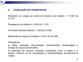 II.

LEGISLAÇÃO DE TRANSPORTES

Rodoviário de cargas por conta de terceiros (Lei federal n. 11.442 de
5.1.07)
Passageiros (Lei federal n. 9.432 de 7.1.97)
Ferroviário (Decreto federal n. 1.832 de 4.3.96)

Multimodal de cargas (Lei federal n. 9.611 de 19.2.98)
Abrangência:
a) coleta, unitização, desunitização, movimentação, armazenagem e
entrega da carga ao destinatário;
b) realização de serviços correlatos contratados entre a origem e o
destino, inclusive os de consolidação e desconsolidação documental de
cargas.
3

 