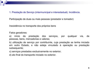 1. Prestação de Serviço (intermunicipal e interestadual). Incidência.
Participação de duas ou mais pessoas (prestador e tomador)
Inexistência no transporte dos próprios bens
Fatos geradores:
a) início da prestação dos serviços, por qualquer via, de
pessoas, bens, mercadorias e valores;
b) utilização de serviço por contribuinte, cuja prestação se tenha iniciado
em outro Estado, e não esteja vinculado à operação ou prestação
subsequente;
c) serviços prestados exclusivamente no exterior;
d) ato final do transporte iniciado no exterior.

5

 