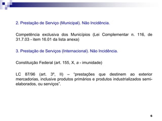 2. Prestação de Serviço (Municipal). Não Incidência.
Competência exclusiva dos Municípios (Lei Complementar n. 116, de
31.7.03 - item 16.01 da lista anexa)
3. Prestação de Serviços (Internacional). Não Incidência.
Constituição Federal (art. 155, X, a - imunidade)
LC 87/96 (art. 3º, II) – “prestações que destinem ao exterior
mercadorias, inclusive produtos primários e produtos industrializados semielaborados, ou serviços”.

6

 