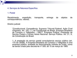 4. Serviços de Natureza Específica
1. Postal
Recebimento,
expedição,
correspondência, valores.

transporte,

entrega

de

objetos

de

Diretriz judicial:
“Constitucional. Competência. Supremo Tribunal Federal. Ação Cível
Originária. Art. 102, I, f, da Constituição do Brasil. Empresa Brasileira
de Correios e Telégrafos – EBCT. Empresa Pública. Prestação de
Serviço Postal e Correio Aéreo Nacional. Serviço Público. Art. 21, X,
da Constituição do Brasil.
1. A prestação do serviço postal consubstancia serviço público (art.
175 da CB/88). A Empresa Brasileira de Correios e Telégrafos é uma
empresa pública, entidade da Administração Indireta da União, como
tal sendo criada pelo decreto-lei nº 509, de 10 de março de 1969.

7

 