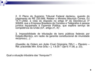 2. O Pleno do Supremo Tribunal Federal declarou, quando do
julgamento do RE 220.906, Relator o Ministro Maurício Correa, DJ
14.11.2002, à vista do disposto no artigo 6º do Decreto-Lei nº
509/69, que a Empresa Brasileira de Correios e Telégrafos é pessoa
jurídica equiparada à Fazenda Pública, que explora serviço de
competência da União (CF, artigo 21, X)”.
3. Impossibilidade de tributação de bens públicos federais por
Estado-Membro, em razão da garantia constitucional de imunidade
recíproca.(...).”
(Questão de Ordem em Ação Cível Originária 765-1 – Plenário –
Rel. p/acórdão Min. Eros Grau – j. 1.6.05 – Dje 6.11.08, p. 23).
Qual a situação tributária das “franquias”?

8

 