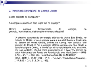 2. Transmissão (transporte) de Energia Elétrica
Existe contrato de transporte?

A energia é estocada? Tem lugar fixo no espaço?
Ocorre
apenas
fornecimento
de
geração, transmissão, distribuição e comercialização?

energia,

na

“A simples transmissão de energia elétrica da Usina São Simão, no
Estado de Goiás, onde é gerada, para a sua distribuidora, localizada
no Estado de Minas Gerais, ambas da Cemig, não constitui fato
gerador do ICMS. E “se a energia elétrica gerada em São Simão é
transferida para Cemig, a fim de ser ali comercializada, não incidindo,
por isso, o ICMS, não há como estabelecer-se o IVA-FPM (Índice de
Valor Adicionado ao Fundo de Participação dos Municípios) – (RMS
9.704 – 2ª. T. – Rel. Min. Peçanha Martins, DJ 28.10.2003)”
(STJ – RMS n. 18.191-GO – 1ª. T. – Rel. Min. Teori Albino Zavascki –
j. 17.8.06 – DJU 31.8.06, p. 196).
9

 