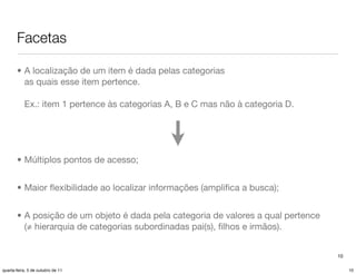 Facetas

       • A localização de um item é dada pelas categorias
         as quais esse item pertence.

           Ex.: item 1 pertence às categorias A, B e C mas não à categoria D.




       • Múltiplos pontos de acesso;


       • Maior ﬂexibilidade ao localizar informações (ampliﬁca a busca);


       • A posição de um objeto é dada pela categoria de valores a qual pertence
         (≠ hierarquia de categorias subordinadas pai(s), ﬁlhos e irmãos).


                                                                                   10

quarta-feira, 5 de outubro de 11                                                        10
 