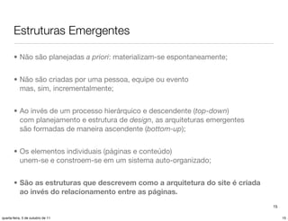 Estruturas Emergentes

       • Não são planejadas a priori: materializam-se espontaneamente;


       • Não são criadas por uma pessoa, equipe ou evento
         mas, sim, incrementalmente;


       • Ao invés de um processo hierárquico e descendente (top-down)
         com planejamento e estrutura de design, as arquiteturas emergentes
         são formadas de maneira ascendente (bottom-up);


       • Os elementos individuais (páginas e conteúdo)
         unem-se e constroem-se em um sistema auto-organizado;


       • São as estruturas que descrevem como a arquitetura do site é criada
         ao invés do relacionamento entre as páginas.
                                                                               15

quarta-feira, 5 de outubro de 11                                                    15
 