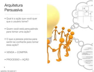 Arquitetura
       Persuasiva

       • Qual é a ação que você quer
         que o usuário tome?


       • Quem você está persuadindo
         para tomar uma ação?


       • O que a pessoa precisa para
         sentir-se conﬁante para tomar
         essa ação?


       • VENDA + COMPRA


       • PROCESSO + AÇÃO


      3

quarta-feira, 5 de outubro de 11         3
 