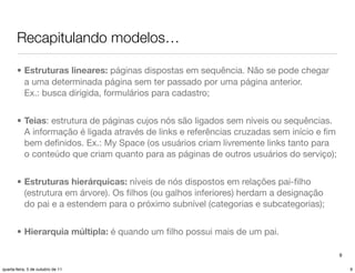 Recapitulando modelos…

       • Estruturas lineares: páginas dispostas em sequência. Não se pode chegar
         a uma determinada página sem ter passado por uma página anterior.
         Ex.: busca dirigida, formulários para cadastro;


       • Teias: estrutura de páginas cujos nós são ligados sem níveis ou sequências.
         A informação é ligada através de links e referências cruzadas sem início e ﬁm
         bem deﬁnidos. Ex.: My Space (os usuários criam livremente links tanto para
         o conteúdo que criam quanto para as páginas de outros usuários do serviço);


       • Estruturas hierárquicas: níveis de nós dispostos em relações pai-ﬁlho
         (estrutura em árvore). Os ﬁlhos (ou galhos inferiores) herdam a designação
         do pai e a estendem para o próximo subnível (categorias e subcategorias);


       • Hierarquia múltipla: é quando um ﬁlho possui mais de um pai.

                                                                                         9

quarta-feira, 5 de outubro de 11                                                             9
 