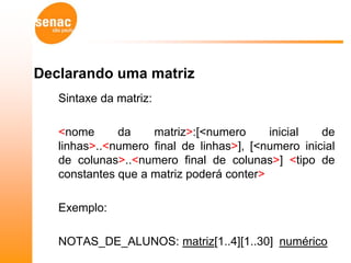 Declarando uma matriz
   Sintaxe da matriz:

   <nome      da    matriz>:[<numero      inicial   de
   linhas>..<numero final de linhas>], [<numero inicial
   de colunas>..<numero final de colunas>] <tipo de
   constantes que a matriz poderá conter>

   Exemplo:

   NOTAS_DE_ALUNOS: matriz[1..4][1..30] numérico
 