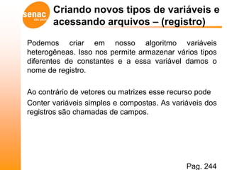 Criando novos tipos de variáveis e
       acessando arquivos – (registro)

Podemos criar em nosso algoritmo variáveis
heterogêneas. Isso nos permite armazenar vários tipos
diferentes de constantes e a essa variável damos o
nome de registro.

Ao contrário de vetores ou matrizes esse recurso pode
Conter variáveis simples e compostas. As variáveis dos
registros são chamadas de campos.




                                             Pag. 244
 