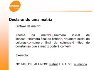 Declarando uma matriz
   Sintaxe da matriz:

   <nome      da     matriz>:[<numero     inicial     de
   linhas>..<numero final de linhas>, <numero inicial de
   colunas>..<numero final de colunas>] <tipo de
   constantes que a matriz poderá conter>

   Exemplo:

   NOTAS_DE_ALUNOS: matriz[1..4,1..30] numérico
 