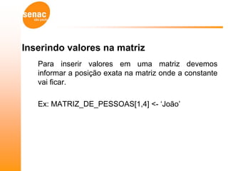 Inserindo valores na matriz
   Para inserir valores em uma matriz devemos
   informar a posição exata na matriz onde a constante
   vai ficar.

   Ex: MATRIZ_DE_PESSOAS[1,4] <- „João‟
 