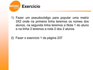 Exercício

1) Fazer um pseudocódigo para popular uma matriz
   3X2 onde na primeira linha teremos os nomes dos
   alunos, na segunda linha teremos a Nota 1 do aluno
   e na linha 3 teremos a nota 2 dos 2 alunos

2) Fazer o exercício 1 da página 237
 