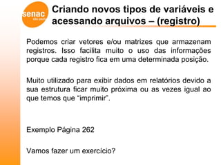 Criando novos tipos de variáveis e
       acessando arquivos – (registro)

Podemos criar vetores e/ou matrizes que armazenam
registros. Isso facilita muito o uso das informações
porque cada registro fica em uma determinada posição.

Muito utilizado para exibir dados em relatórios devido a
sua estrutura ficar muito próxima ou as vezes igual ao
que temos que “imprimir”.



Exemplo Página 262

Vamos fazer um exercício?
 