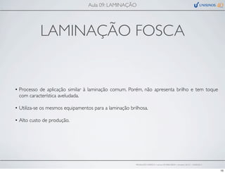 LAMINAÇÃO FOSCA
• Processo de aplicação similar à laminação comum. Porém, não apresenta brilho e tem toque
com característica aveludada.
• Utiliza-se os mesmos equipamentos para a laminação brilhosa.
• Alto custo de produção.
Aula 09: LAMINAÇÃO
PRODUÇÃO GRÁFICA • turma GR10002-00076 • semestre 2013/1 – 03/05/2013
10
 