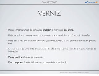 VERNIZ
• Possui a mesma função da laminação: proteger o impresso e dar brilho.
• Pode ser aplicada tanto separada da impressão quanto em linha na própria máquina offset.
• Pode ser usado em produtos de baixa (panﬂetos, folders) a alta gramatura (cartões, postais,
etc).
• É a aplicação de uma tinta transparente de alto brilho (verniz) usando a mesma técnica da
impressão.
• Ponto positivo: a beleza do impresso.
• Ponto negativo: é a durabilidade um pouco inferior a laminação.
Aula 09:VERNIZ
PRODUÇÃO GRÁFICA • turma GR10002-00076 • semestre 2013/1 – 03/05/2013
11
 