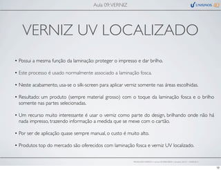 VERNIZ UV LOCALIZADO
• Possui a mesma função da laminação: proteger o impresso e dar brilho.
• Este processo é usado normalmente associado a laminação fosca.
• Neste acabamento, usa-se o silk-screen para aplicar verniz somente nas áreas escolhidas.
• Resultado: um produto (sempre material grosso) com o toque da laminação fosca e o brilho
somente nas partes selecionadas.
• Um recurso muito interessante é usar o verniz como parte do design, brilhando onde não há
nada impresso, trazendo informação a medida que se mexe com o cartão.
• Por ser de aplicação quase sempre manual, o custo é muito alto.
• Produtos top do mercado são oferecidos com laminação fosca e verniz UV localizado.
Aula 09:VERNIZ
PRODUÇÃO GRÁFICA • turma GR10002-00076 • semestre 2013/1 – 03/05/2013
12
 