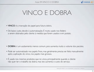 VINCO E DOBRA
• VINCO: é a marcação do papel para futura dobra.
• De baixo custo, devido à automatização. É muito usado nos folders
a serem dobrados pelo cliente à medida que forem usados e em postais.
• DOBRA: é um acabamento menos comum, pois aumenta muito o volume dos pacotes.
• Pode ser automatizado nos papéis ﬁnos, mas geralmente precisa ser feito manualmente
após a aplicação do vinco, nos papéis mais grossos.
• É usado nos mesmos produtos que no vinco, principalmente quando o cliente
não quer ter o trabalho da dobra, mas isto aumenta o custo do serviço.
Aula 09:VINCO E DOBRA
PRODUÇÃO GRÁFICA • turma GR10002-00076 • semestre 2013/1 – 03/05/2013
15
 
