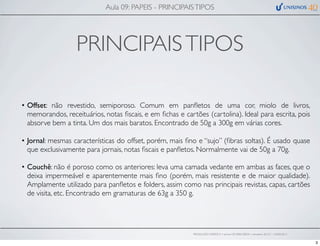 PRINCIPAISTIPOS
• Offset: não revestido, semiporoso. Comum em panﬂetos de uma cor, miolo de livros,
memorandos, receituários, notas ﬁscais, e em ﬁchas e cartões (cartolina). Ideal para escrita, pois
absorve bem a tinta. Um dos mais baratos. Encontrado de 50g a 300g em várias cores.
• Jornal: mesmas características do offset, porém, mais ﬁno e “sujo” (ﬁbras soltas). É usado quase
que exclusivamente para jornais, notas ﬁscais e panﬂetos. Normalmente vai de 50g a 70g.
• Couchê: não é poroso como os anteriores: leva uma camada vedante em ambas as faces, que o
deixa impermeável e aparentemente mais ﬁno (porém, mais resistente e de maior qualidade).
Amplamente utilizado para panﬂetos e folders, assim como nas principais revistas, capas, cartões
de visita, etc. Encontrado em gramaturas de 63g a 350 g.
Aula 09: PAPEIS - PRINCIPAISTIPOS
PRODUÇÃO GRÁFICA • turma GR10002-00076 • semestre 2013/1 – 03/05/2013
3
 