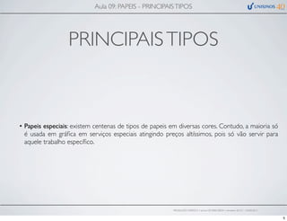 PRINCIPAISTIPOS
• Papeis especiais: existem centenas de tipos de papeis em diversas cores. Contudo, a maioria só
é usada em gráﬁca em serviços especiais atingindo preços altíssimos, pois só vão servir para
aquele trabalho especíﬁco.
Aula 09: PAPEIS - PRINCIPAISTIPOS
PRODUÇÃO GRÁFICA • turma GR10002-00076 • semestre 2013/1 – 03/05/2013
5
 