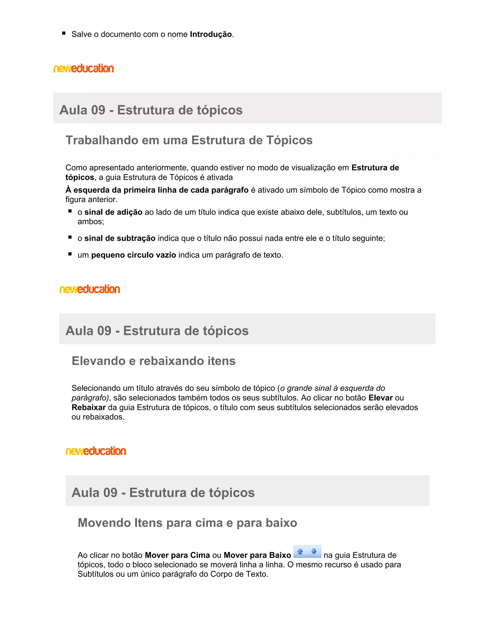Salve o documento com o nome Introdução.

Aula 09 - Estrutura de tópicos
Trabalhando em uma Estrutura de Tópicos
Como apresentado anteriormente, quando estiver no modo de visualização em Estrutura de
tópicos, a guia Estrutura de Tópicos é ativada
À esquerda da primeira linha de cada parágrafo é ativado um símbolo de Tópico como mostra a
figura anterior.
o sinal de adição ao lado de um título indica que existe abaixo dele, subtítulos, um texto ou
ambos;
o sinal de subtração indica que o título não possui nada entre ele e o título seguinte;
um pequeno circulo vazio indica um parágrafo de texto.

Aula 09 - Estrutura de tópicos
Elevando e rebaixando itens
Selecionando um título através do seu símbolo de tópico (o grande sinal à esquerda do
parágrafo), são selecionados também todos os seus subtítulos. Ao clicar no botão Elevar ou
Rebaixar da guia Estrutura de tópicos, o título com seus subtítulos selecionados serão elevados
ou rebaixados.

Aula 09 - Estrutura de tópicos
Movendo Itens para cima e para baixo
Ao clicar no botão Mover para Cima ou Mover para Baixo
na guia Estrutura de
tópicos, todo o bloco selecionado se moverá linha a linha. O mesmo recurso é usado para
Subtítulos ou um único parágrafo do Corpo de Texto.

 