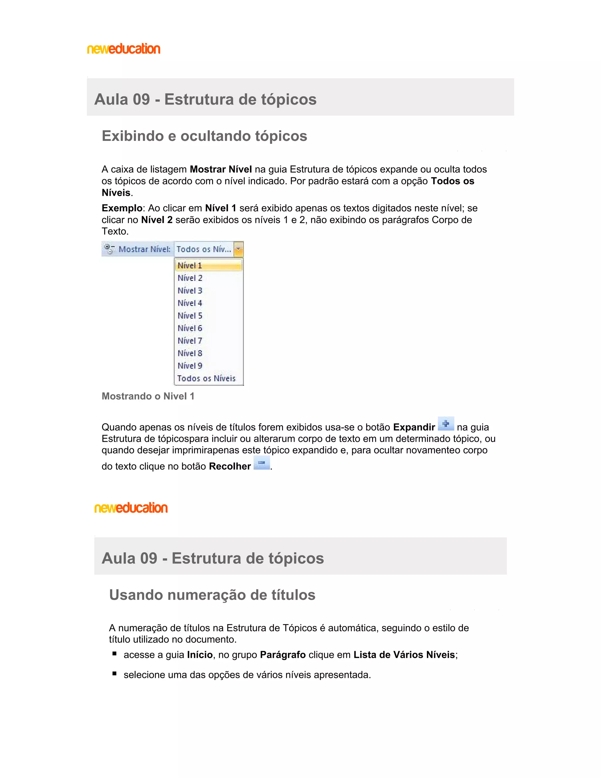 Aula 09 - Estrutura de tópicos
Exibindo e ocultando tópicos
A caixa de listagem Mostrar Nível na guia Estrutura de tópicos expande ou oculta todos
os tópicos de acordo com o nível indicado. Por padrão estará com a opção Todos os
Níveis.
Exemplo: Ao clicar em Nível 1 será exibido apenas os textos digitados neste nível; se
clicar no Nível 2 serão exibidos os níveis 1 e 2, não exibindo os parágrafos Corpo de
Texto.

Mostrando o Nivel 1
Quando apenas os níveis de títulos forem exibidos usa-se o botão Expandir
na guia
Estrutura de tópicospara incluir ou alterarum corpo de texto em um determinado tópico, ou
quando desejar imprimirapenas este tópico expandido e, para ocultar novamenteo corpo
do texto clique no botão Recolher

.

Aula 09 - Estrutura de tópicos
Usando numeração de títulos
A numeração de títulos na Estrutura de Tópicos é automática, seguindo o estilo de
título utilizado no documento.
acesse a guia Início, no grupo Parágrafo clique em Lista de Vários Níveis;
selecione uma das opções de vários níveis apresentada.

 