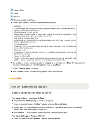 Elevar a Título 1
Elevar
Rebaixar
Rebaixar para Corpo de Texto
Digite o texto sugerido, utilizando os procedimentos a seguir:

por padrão, ao iniciar a estrutura, o estilo do parágrafo já se encontra como Título 1. Para cada nível
aplicado, o Word aplica um estilo. Ele pode ser visto na guia Início;
digite o Título do texto: Introdução
tecle <Enter>. O Word iniciará o novo parágrafo com o mesmo Nível 1.

Aula 09 - Estrutura de tópicos
Botões utilizados na criação (cont.)
Para alterar de Nível 1 para Corpo de Texto:
Clique no botão Rebaixar da guia Estrutura de tópicos;
clique na caixa de listagem Nível do Tópico e selecione Corpo de Texto;
digite o texto: Os computadores são ótimas ferramentas, capazes de realizar uma infinidade de
tarefas. Mas, para realizar essas tarefas, um...
tecle <Enter>. O novo parágrafo será iniciado com o estilo Corpo de Texto.
Para alterar de Corpo de Texto para Nível 2:
clique na caixa de listagem Nível do Tópico e selecione Nível 2;

 