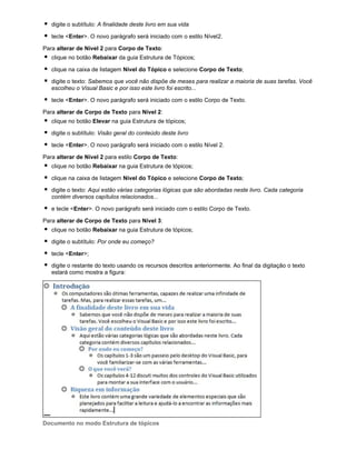 digite o subtítulo: A finalidade deste livro em sua vida
tecle <Enter>. O novo parágrafo será iniciado com o estilo Nível2.
Para alterar de Nível 2 para Corpo de Texto:
clique no botão Rebaixar da guia Estrutura de Tópicos;
clique na caixa de listagem Nível do Tópico e selecione Corpo de Texto;
digite o texto: Sabemos que você não dispõe de meses para realizar a maioria de suas tarefas. Você
escolheu o Visual Basic e por isso este livro foi escrito...
tecle <Enter>. O novo parágrafo será iniciado com o estilo Corpo de Texto.
Para alterar de Corpo de Texto para Nível 2:
clique no botão Elevar na guia Estrutura de tópicos;
digite o subtítulo: Visão geral do conteúdo deste livro
tecle <Enter>. O novo parágrafo será iniciado com o estilo Nível 2.
Para alterar de Nível 2 para estilo Corpo de Texto:
clique no botão Rebaixar na guia Estrutura de tópicos;
clique na caixa de listagem Nível do Tópico e selecione Corpo de Texto;
digite o texto: Aqui estão várias categorias lógicas que são abordadas neste livro. Cada categoria
contém diversos capítulos relacionados...
e tecle <Enter>. O novo parágrafo será iniciado com o estilo Corpo de Texto.
Para alterar de Corpo de Texto para Nível 3:
clique no botão Rebaixar na guia Estrutura de tópicos;
digite o subtítulo: Por onde eu começo?
tecle <Enter>;
digite o restante do texto usando os recursos descritos anteriormente. Ao final da digitação o texto
estará como mostra a figura:

Documento no modo Estrutura de tópicos

 
