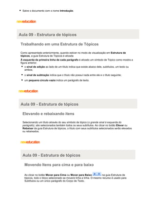 Salve o documento com o nome Introdução.

Aula 09 - Estrutura de tópicos
Trabalhando em uma Estrutura de Tópicos
Como apresentado anteriormente, quando estiver no modo de visualização em Estrutura de
tópicos, a guia Estrutura de Tópicos é ativada
À esquerda da primeira linha de cada parágrafo é ativado um símbolo de Tópico como mostra a
figura anterior.
o sinal de adição ao lado de um título indica que existe abaixo dele, subtítulos, um texto ou
ambos;
o sinal de subtração indica que o título não possui nada entre ele e o título seguinte;
um pequeno circulo vazio indica um parágrafo de texto.

Aula 09 - Estrutura de tópicos
Elevando e rebaixando itens
Selecionando um título através do seu símbolo de tópico (o grande sinal à esquerda do
parágrafo), são selecionados também todos os seus subtítulos. Ao clicar no botão Elevar ou
Rebaixar da guia Estrutura de tópicos, o título com seus subtítulos selecionados serão elevados
ou rebaixados.

Aula 09 - Estrutura de tópicos
Movendo Itens para cima e para baixo
Ao clicar no botão Mover para Cima ou Mover para Baixo
na guia Estrutura de
tópicos, todo o bloco selecionado se moverá linha a linha. O mesmo recurso é usado para
Subtítulos ou um único parágrafo do Corpo de Texto.

 