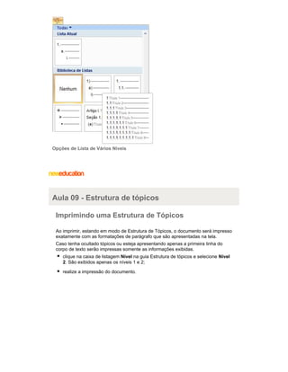 Opções de Lista de Vários Níveis

Aula 09 - Estrutura de tópicos
Imprimindo uma Estrutura de Tópicos
Ao imprimir, estando em modo de Estrutura de Tópicos, o documento será impresso
exatamente com as formatações de parágrafo que são apresentadas na tela.
Caso tenha ocultado tópicos ou esteja apresentando apenas a primeira linha do
corpo de texto serão impressas somente as informações exibidas.
clique na caixa de listagem Nível na guia Estrutura de tópicos e selecione Nível
2. São exibidos apenas os níveis 1 e 2;
realize a impressão do documento.

 