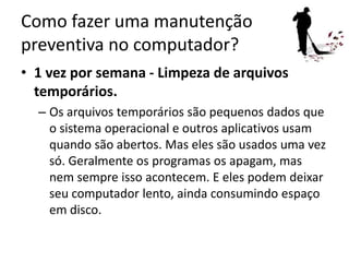 Como fazer uma manutenção
preventiva no computador?
• 1 vez por semana - Limpeza de arquivos
temporários.
– Os arquivos temporários são pequenos dados que
o sistema operacional e outros aplicativos usam
quando são abertos. Mas eles são usados uma vez
só. Geralmente os programas os apagam, mas
nem sempre isso acontecem. E eles podem deixar
seu computador lento, ainda consumindo espaço
em disco.
 