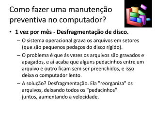 Como fazer uma manutenção
preventiva no computador?
• 1 vez por mês - Desfragmentação de disco.
– O sistema operacional grava os arquivos em setores
(que são pequenos pedaços do disco rígido).
– O problema é que ás vezes os arquivos são gravados e
apagados, e aí acaba que alguns pedacinhos entre um
arquivo e outro ficam sem ser preenchidos, e isso
deixa o computador lento.
– A solução? Desfragmentação. Ela "reorganiza" os
arquivos, deixando todos os "pedacinhos"
juntos, aumentando a velocidade.
 