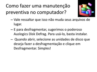 Como fazer uma manutenção
preventiva no computador?
– Vale ressaltar que isso não muda seus arquivos de
lugar.
– E para desfragmentar, sugerimos o poderoso
Auslogics Disk Defrag. Para usá-lo, basta instalar.
– Quando abrir, selecione as unidades de disco que
deseja fazer a desfragmentação e clique em
Desfragmentar. Simples!
 
