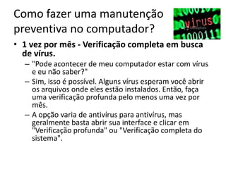 Como fazer uma manutenção
preventiva no computador?
• 1 vez por mês - Verificação completa em busca
de vírus.
– "Pode acontecer de meu computador estar com vírus
e eu não saber?"
– Sim, isso é possível. Alguns vírus esperam você abrir
os arquivos onde eles estão instalados. Então, faça
uma verificação profunda pelo menos uma vez por
mês.
– A opção varia de antivírus para antivírus, mas
geralmente basta abrir sua interface e clicar em
"Verificação profunda" ou "Verificação completa do
sistema".
 