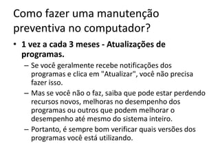 Como fazer uma manutenção
preventiva no computador?
• 1 vez a cada 3 meses - Atualizações de
programas.
– Se você geralmente recebe notificações dos
programas e clica em "Atualizar", você não precisa
fazer isso.
– Mas se você não o faz, saiba que pode estar perdendo
recursos novos, melhoras no desempenho dos
programas ou outros que podem melhorar o
desempenho até mesmo do sistema inteiro.
– Portanto, é sempre bom verificar quais versões dos
programas você está utilizando.
 