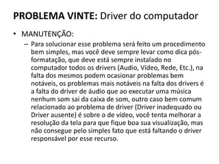 PROBLEMA VINTE: Driver do computador
• MANUTENÇÃO:
– Para solucionar esse problema será feito um procedimento
bem simples, mas você deve sempre levar como dica pós-
formatação, que deve está sempre instalado no
computador todos os drivers (Audio, Vídeo, Rede, Etc.), na
falta dos mesmos podem ocasionar problemas bem
notáveis, os problemas mais notáveis na falta dos drivers é
a falta do driver de áudio que ao executar uma música
nenhum som sai da caixa de som, outro caso bem comum
relacionado ao problema de driver (Driver inadequado ou
Driver ausente) é sobre o de vídeo, você tenta melhorar a
resolução da tela para que fique boa sua visualização, mas
não consegue pelo simples fato que está faltando o driver
responsável por esse recurso.
 