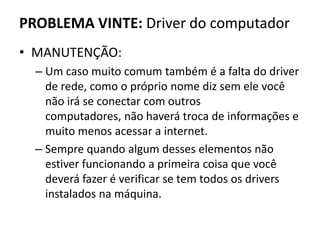 PROBLEMA VINTE: Driver do computador
• MANUTENÇÃO:
– Um caso muito comum também é a falta do driver
de rede, como o próprio nome diz sem ele você
não irá se conectar com outros
computadores, não haverá troca de informações e
muito menos acessar a internet.
– Sempre quando algum desses elementos não
estiver funcionando a primeira coisa que você
deverá fazer é verificar se tem todos os drivers
instalados na máquina.
 
