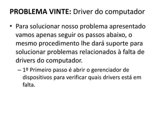 PROBLEMA VINTE: Driver do computador
• Para solucionar nosso problema apresentado
vamos apenas seguir os passos abaixo, o
mesmo procedimento lhe dará suporte para
solucionar problemas relacionados à falta de
drivers do computador.
– 1º Primeiro passo é abrir o gerenciador de
dispositivos para verificar quais drivers está em
falta.
 