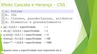 Efeito Cascata e Herança - CSS
 p{} = 0,0,0,1 = especificidade = 1
 div p{} = 0,0,0,2 = especificidade = 2
 p.intro{} = 0,0,1,1 = especificidade = 11
 #menu{} = 0,1,0,0 = especificidade = 100
 style=“” = 1,0,0,0 = especificidade = 1000
 Quanto maior a especificidade mais importante ela é.
 