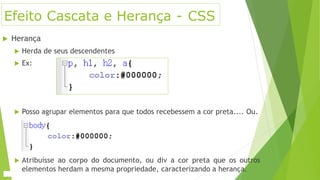 Efeito Cascata e Herança - CSS
 Herança
 Herda de seus descendentes
 Ex:
 Posso agrupar elementos para que todos recebessem a cor preta.... Ou.
 Atribuísse ao corpo do documento, ou div a cor preta que os outros
elementos herdam a mesma propriedade, caracterizando a herança.
 