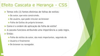Efeito Cascata e Herança - CSS
 Temos três (3) fontes distintas de folhas de estilos:
 Do autor, que esta construindo.
 Do usuário, que pode vincular ao browser
 Folha de Estilos do próprio browser.
 Como é a ordem de aplicação da folha de estilo?
 A cascata funciona atribuindo uma importância a cada regra.
 Então:
 Folha de estilos do autor, são mais importantes, seguindo do
 Usuário e finalmente
 Do browser ou navegador.
 