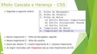 Efeito Cascata e Herança - CSS
 Seguindo a seguinte ordem:
 Menos importante 1 – folha do Navegador, seguido
 Menos importante 2 – folha do usuário
 Assim por diante: 5 + (mais) importante & 1– (menos) importante.
 As regrar marcadas com !important são as mais importantes do CSS
 