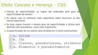 Efeito Cascata e Herança - CSS
 Cálculo de especificidade: as regras são ordenadas pelo grau de
especificidade do seletor:
 As regras com os seletores mais específicos sobre escrevem as dos
menos específicos.
 Se duas regras tiverem o mesmo grau de especificidade a última será
definida com precedente, como mais importante.
 A especificidade de um seletor será dividido em 4 níveis constituintes:
 