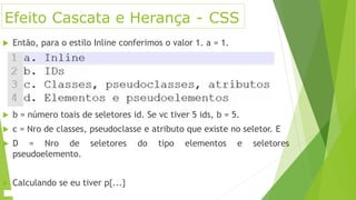 Efeito Cascata e Herança - CSS
 Então, para o estilo Inline conferimos o valor 1. a = 1.
 b = número toais de seletores id. Se vc tiver 5 ids, b = 5.
 c = Nro de classes, pseudoclasse e atributo que existe no seletor. E
 D = Nro de seletores do tipo elementos e seletores
pseudoelemento.
 Calculando se eu tiver p{...}
 